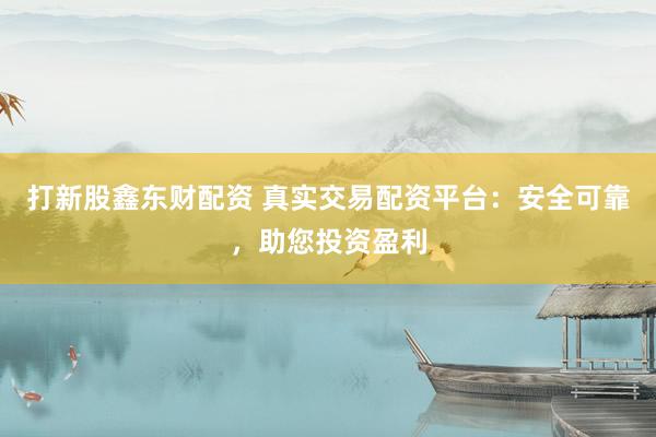 打新股鑫东财配资 真实交易配资平台：安全可靠，助您投资盈利