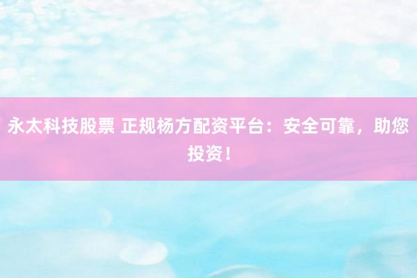 永太科技股票 正规杨方配资平台：安全可靠，助您投资！