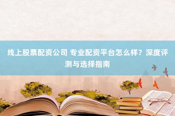 线上股票配资公司 专业配资平台怎么样？深度评测与选择指南