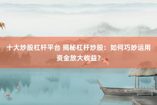 十大炒股杠杆平台 揭秘杠杆炒股：如何巧妙运用资金放大收益？
