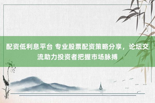 配资低利息平台 专业股票配资策略分享，论坛交流助力投资者把握市场脉搏
