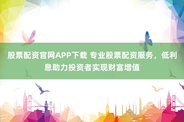 股票配资官网APP下载 专业股票配资服务，低利息助力投资者实现财富增值