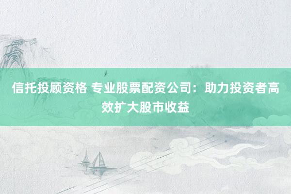 信托投顾资格 专业股票配资公司：助力投资者高效扩大股市收益
