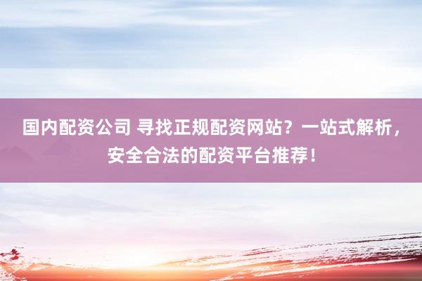国内配资公司 寻找正规配资网站？一站式解析，安全合法的配资平台推荐！