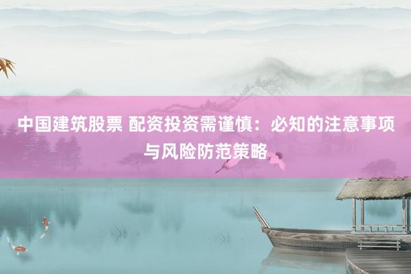 中国建筑股票 配资投资需谨慎：必知的注意事项与风险防范策略