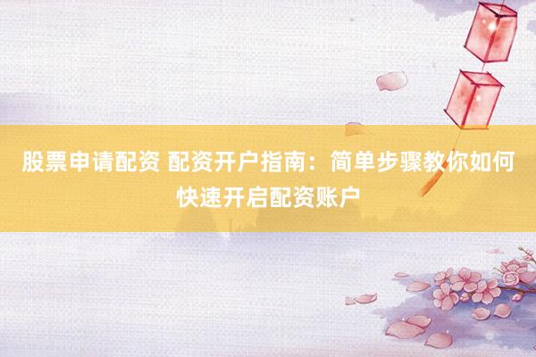 股票申请配资 配资开户指南：简单步骤教你如何快速开启配资账户