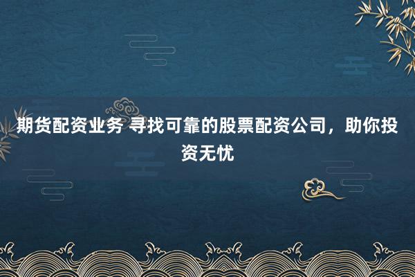 期货配资业务 寻找可靠的股票配资公司，助你投资无忧