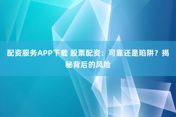 配资服务APP下载 股票配资：可靠还是陷阱？揭秘背后的风险