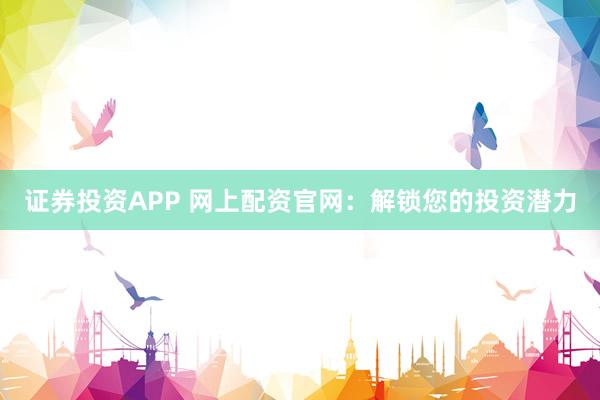 证券投资APP 网上配资官网：解锁您的投资潜力