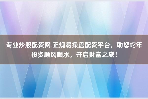 专业炒股配资网 正规易操盘配资平台，助您蛇年投资顺风顺水，开启财富之旅！