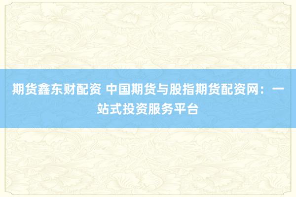 期货鑫东财配资 中国期货与股指期货配资网：一站式投资服务平台