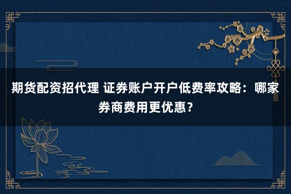期货配资招代理 证券账户开户低费率攻略：哪家券商费用更优惠？