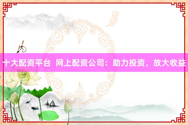 十大配资平台  网上配资公司：助力投资，放大收益