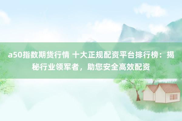 a50指数期货行情 十大正规配资平台排行榜：揭秘行业领军者，助您安全高效配资