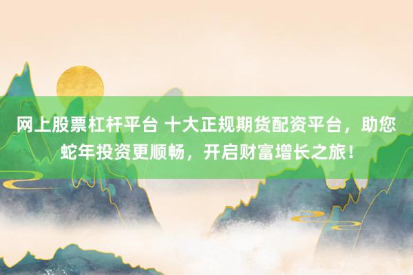 网上股票杠杆平台 十大正规期货配资平台，助您蛇年投资更顺畅，开启财富增长之旅！
