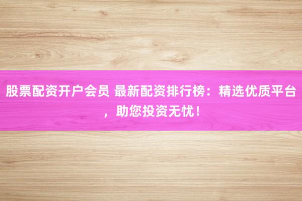 股票配资开户会员 最新配资排行榜：精选优质平台，助您投资无忧！