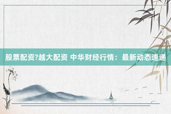 股票配资?越大配资 中华财经行情：最新动态速递