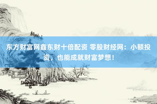 东方财富网鑫东财十倍配资 零股财经网：小额投资，也能成就财富梦想！