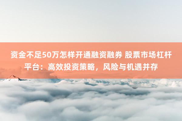 资金不足50万怎样开通融资融券 股票市场杠杆平台：高效投资策略，风险与机遇并存