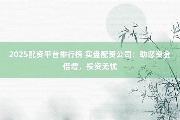 2025配资平台排行榜 实盘配资公司：助您资金倍增，投资无忧