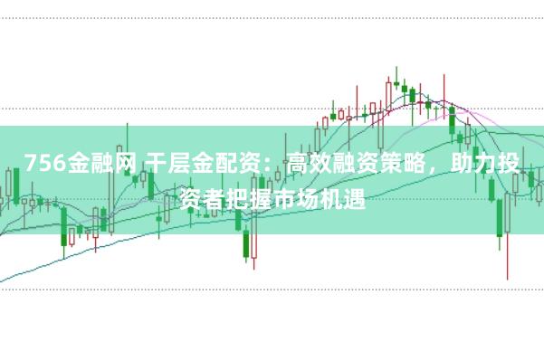 756金融网 干层金配资：高效融资策略，助力投资者把握市场机遇