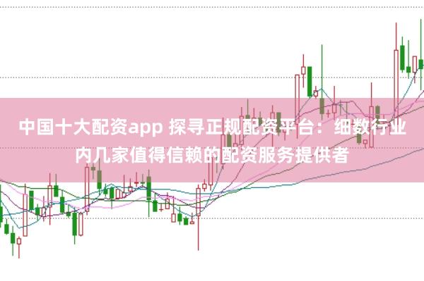中国十大配资app 探寻正规配资平台：细数行业内几家值得信赖的配资服务提供者