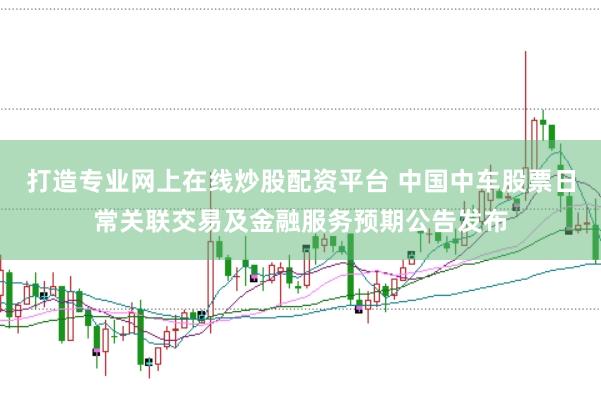 打造专业网上在线炒股配资平台 中国中车股票日常关联交易及金融服务预期公告发布