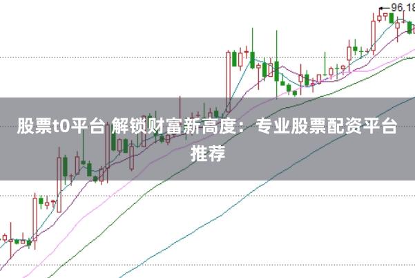 股票t0平台 解锁财富新高度：专业股票配资平台推荐