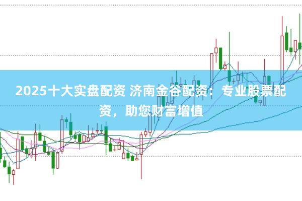 2025十大实盘配资 济南金谷配资：专业股票配资，助您财富增值