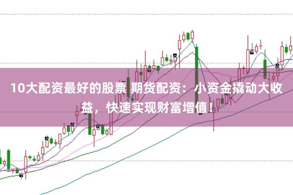 10大配资最好的股票 期货配资：小资金撬动大收益，快速实现财富增值！