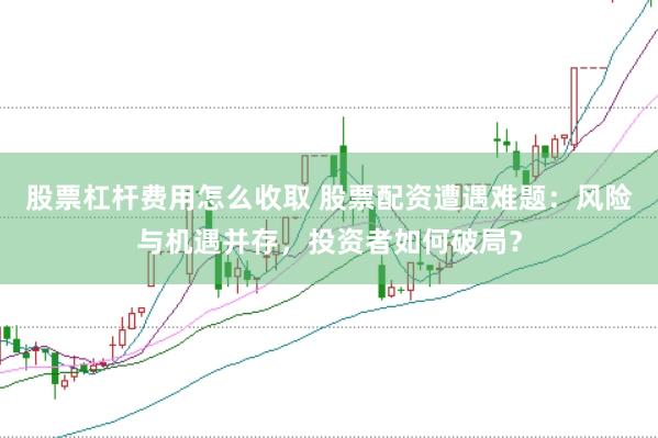 股票杠杆费用怎么收取 股票配资遭遇难题：风险与机遇并存，投资者如何破局？