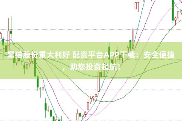 黑猫股份重大利好 配资平台APP下载：安全便捷，助您投资起航！