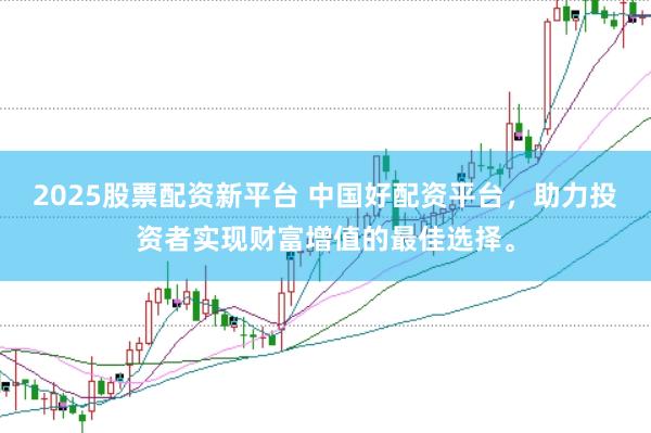 2025股票配资新平台 中国好配资平台，助力投资者实现财富增值的最佳选择。