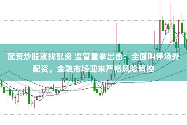 配资炒股就找配资 监管重拳出击：全面叫停场外配资，金融市场迎来严格风险管控