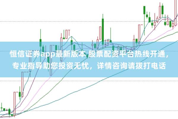 恒信证券app最新版本 股票配资平台热线开通，专业指导助您投资无忧，详情咨询请拨打电话