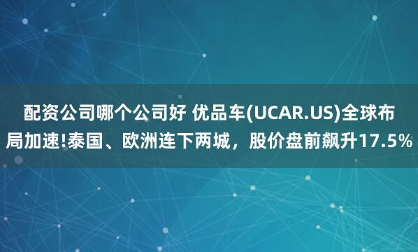 配资公司哪个公司好 优品车(UCAR.US)全球布局加速!泰国、欧洲连下两城，股价盘前飙升17.5%
