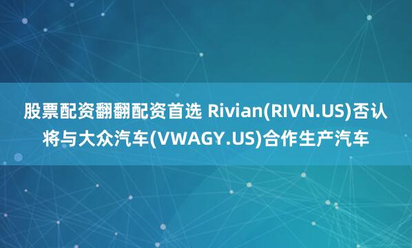 股票配资翻翻配资首选 Rivian(RIVN.US)否认将与大众汽车(VWAGY.US)合作生产汽车