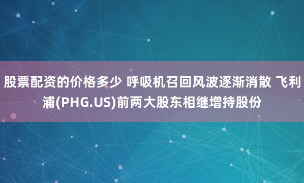 股票配资的价格多少 呼吸机召回风波逐渐消散 飞利浦(PHG.US)前两大股东相继增持股份