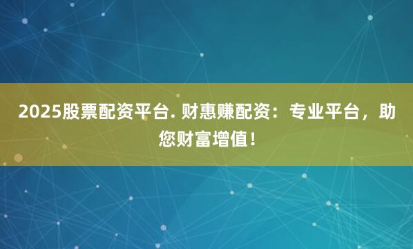 2025股票配资平台. 财惠赚配资：专业平台，助您财富增值！