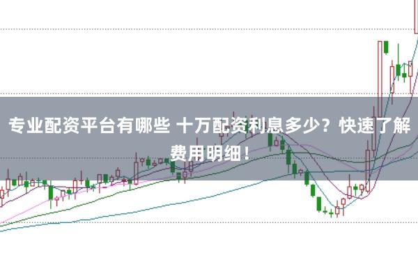 专业配资平台有哪些 十万配资利息多少？快速了解费用明细！