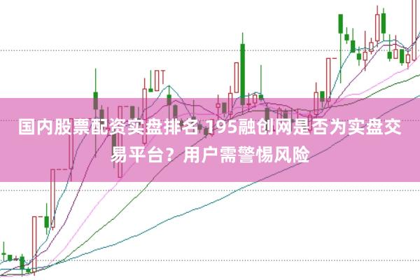 国内股票配资实盘排名 195融创网是否为实盘交易平台？用户需警惕风险