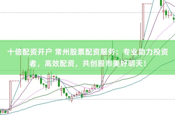 十倍配资开户 常州股票配资服务：专业助力投资者，高效配资，共创股市美好明天！