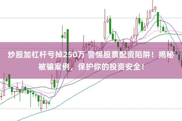 炒股加杠杆亏掉250万 警惕股票配资陷阱！揭秘被骗案例，保护你的投资安全！