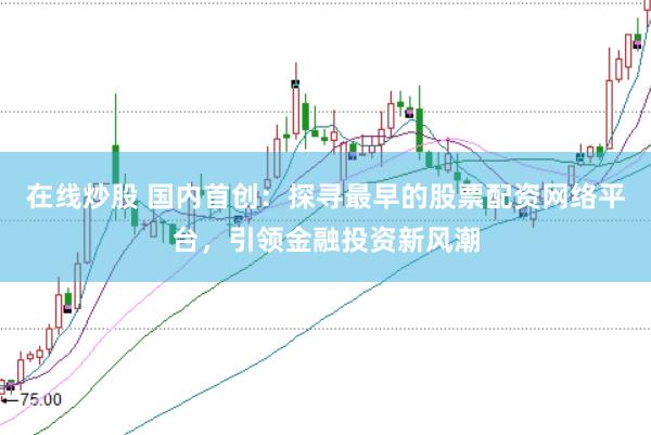 在线炒股 国内首创：探寻最早的股票配资网络平台，引领金融投资新风潮
