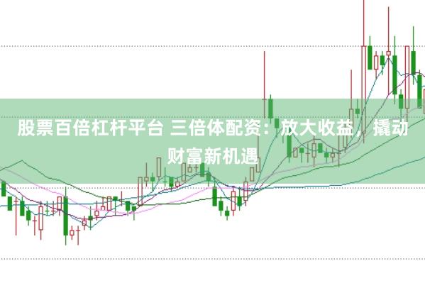 股票百倍杠杆平台 三倍体配资：放大收益，撬动财富新机遇