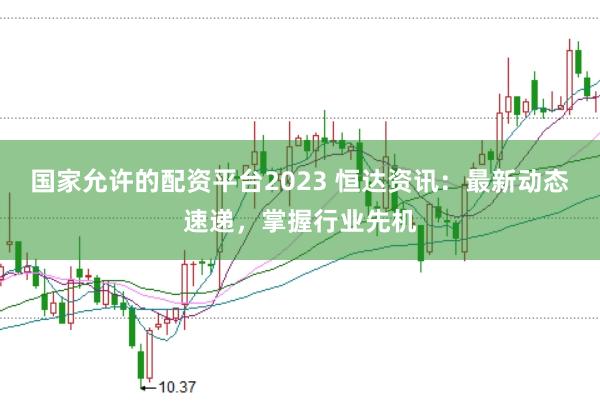 国家允许的配资平台2023 恒达资讯：最新动态速递，掌握行业先机