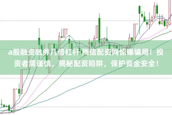 a股融资融券几倍杠杆 腾信配资网惊曝骗局！投资者需谨慎，揭秘配资陷阱，保护资金安全！
