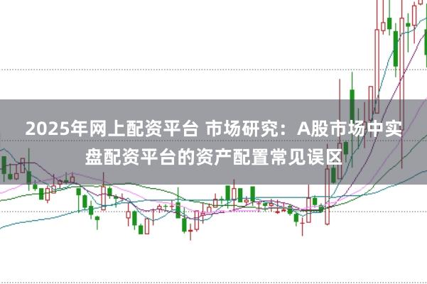 2025年网上配资平台 市场研究:A股市场中实盘配资平台的资产配置常见误区