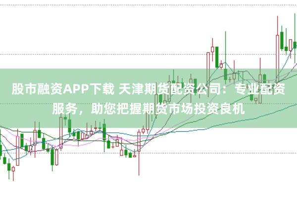 股市融资APP下载 天津期货配资公司：专业配资服务，助您把握期货市场投资良机
