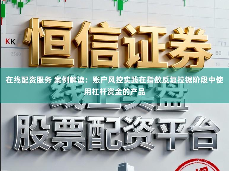 在线配资服务 案例解读：账户风控实践在指数反复拉锯阶段中使用杠杆资金的产品